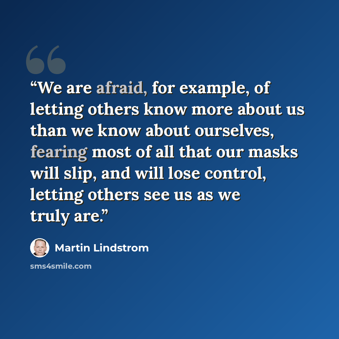 “We are afraid, for example, of letting others know more about us than we know about ourselves, fearing most of all that our masks will slip, and will lose control, letting others see us as we truly are.” quote by Martin Lindstrom