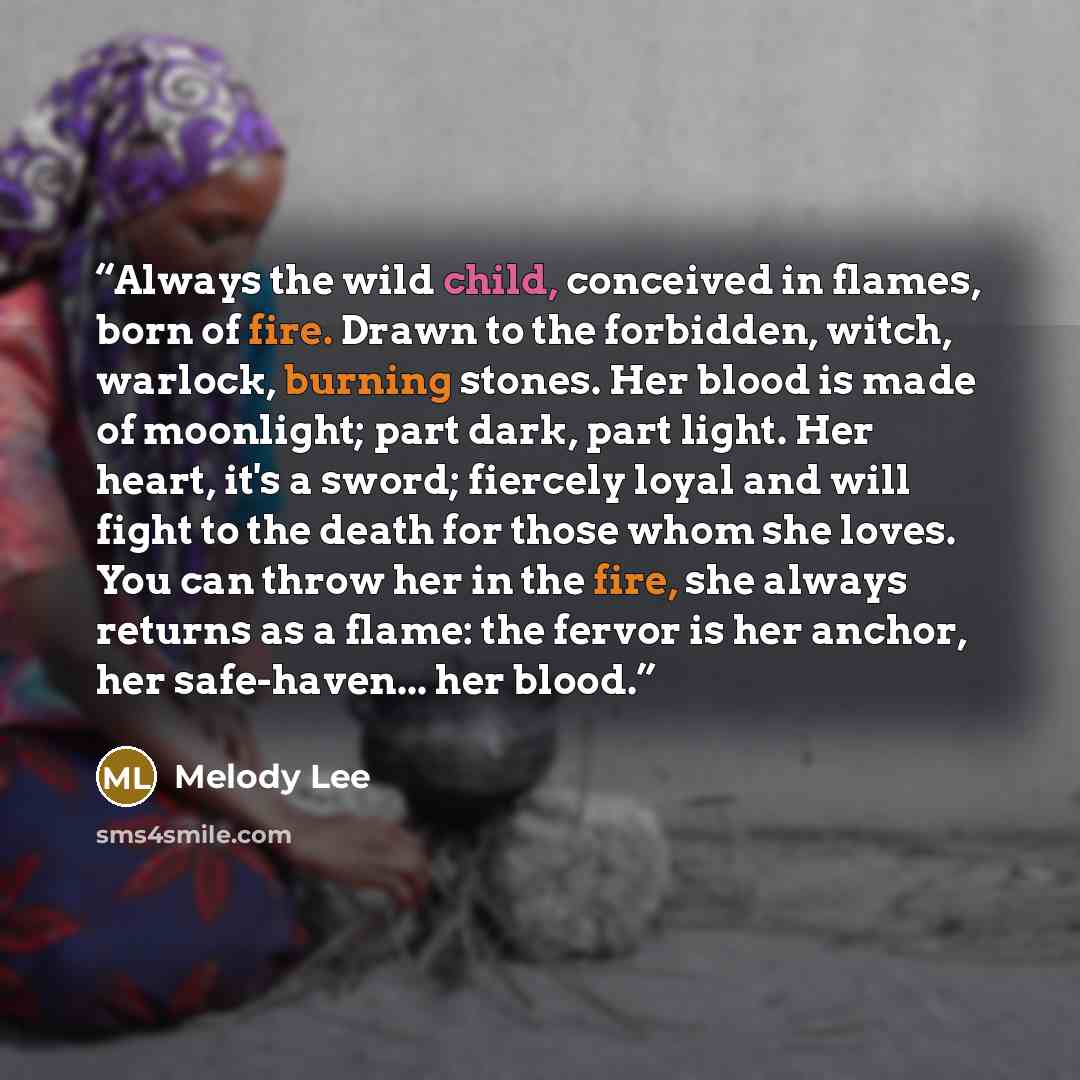 “Always the wild child, conceived in flames, born of fire. Drawn to the forbidden, witch, warlock, burning stones. Her blood is made of moonlight; part dark, part light. Her heart, it's a sword; fiercely loyal and will fight to the death for those whom she loves. You can throw her in the fire, she…” quote by Melody Lee