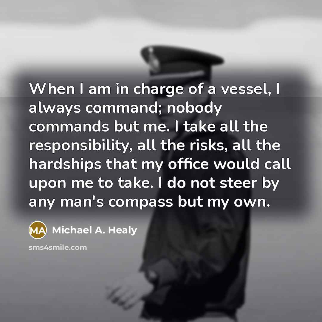 “When I am in charge of a vessel, I always command; nobody commands but me. I take all the responsibility, all the risks, all the hardships that my office would call upon me to take. I do not steer by any man's compass but my own.” quote by Michael A. Healy
