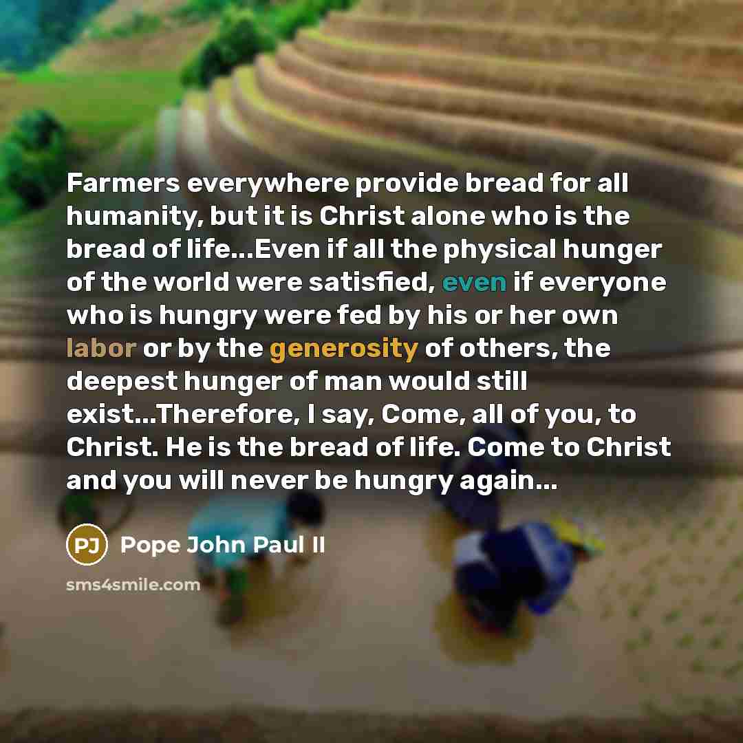 “Farmers everywhere provide bread for all humanity, but it is Christ alone who is the bread of life...Even if all the physical hunger of the world were satisfied, even if everyone who is hungry were fed by his or her own labor or by the generosity of others, the deepest hunger of man would still…” quote by Pope John Paul II