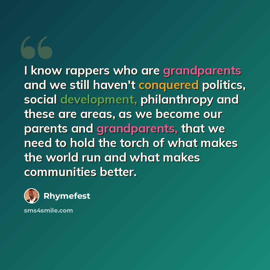 “I know rappers who are grandparents and we still haven't conquered politics, social development, philanthropy and these are areas, as we become our parents and grandparents, that we need to hold the torch of what makes the world run and what makes communities better.” quote by Rhymefest