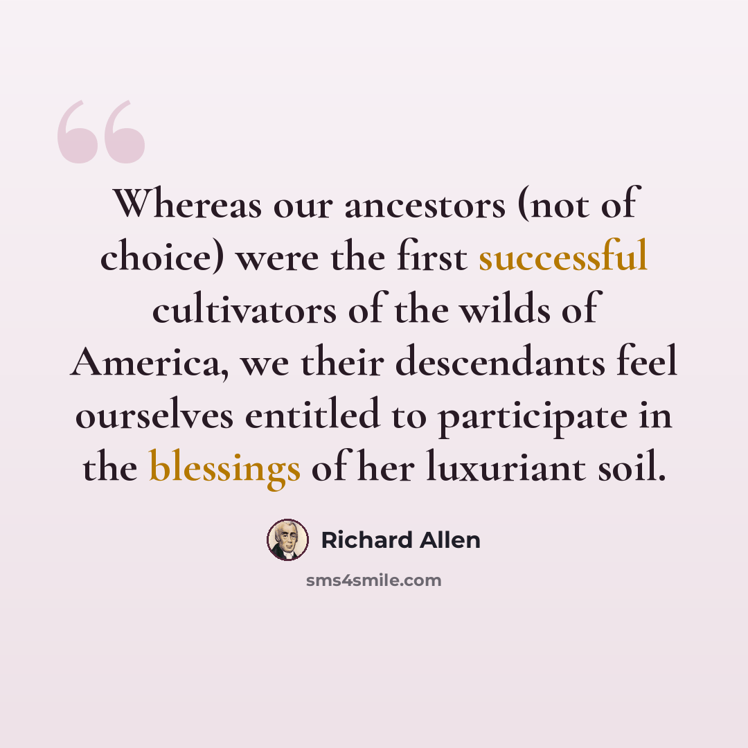 “Whereas our ancestors (not of choice) were the first successful cultivators of the wilds of America, we their descendants feel ourselves entitled to participate in the blessings of her luxuriant soil.” quote by Richard Allen