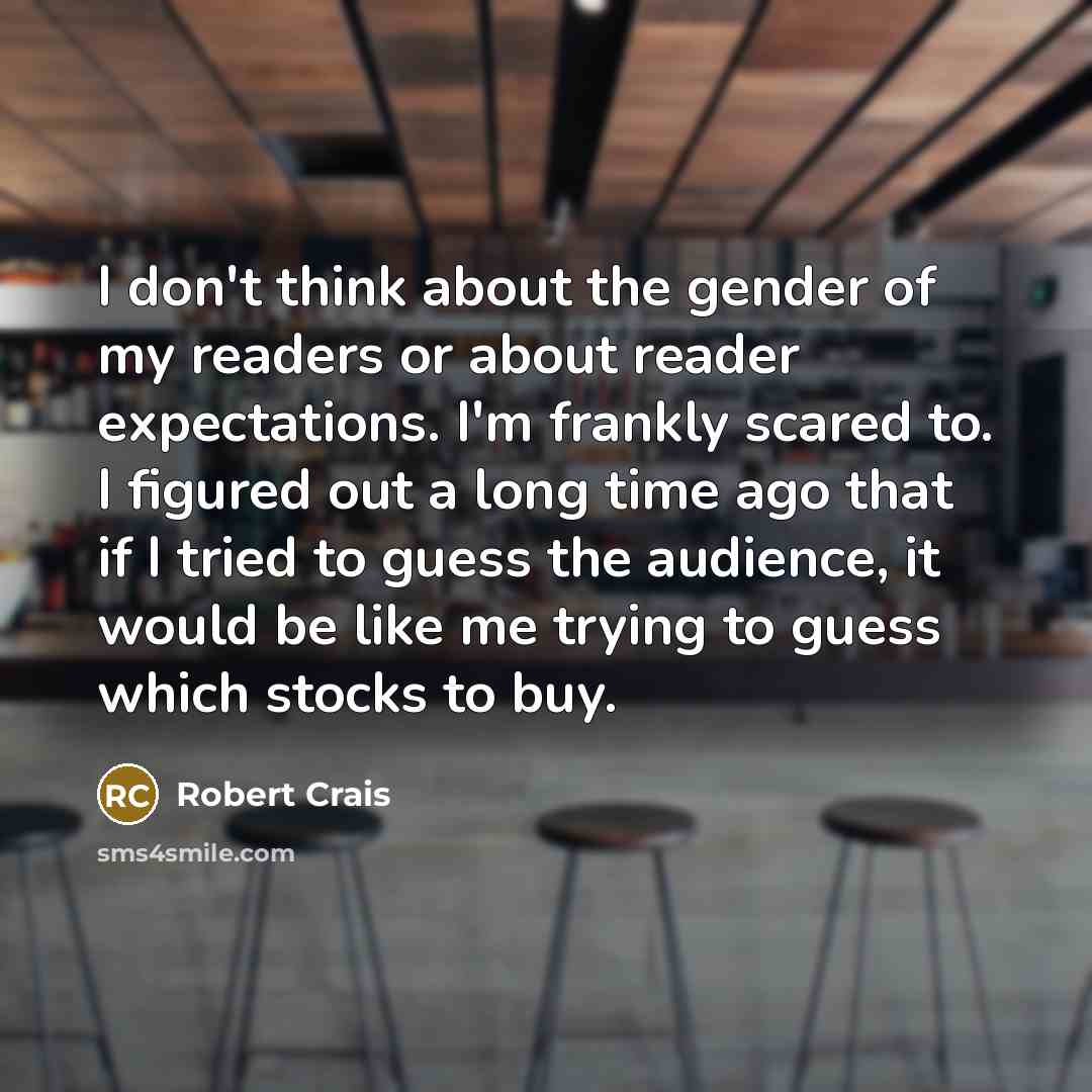 “I don't think about the gender of my readers or about reader expectations. I'm frankly scared to. I figured out a long time ago that if I tried to guess the audience, it would be like me trying to guess which stocks to buy.” quote by Robert Crais