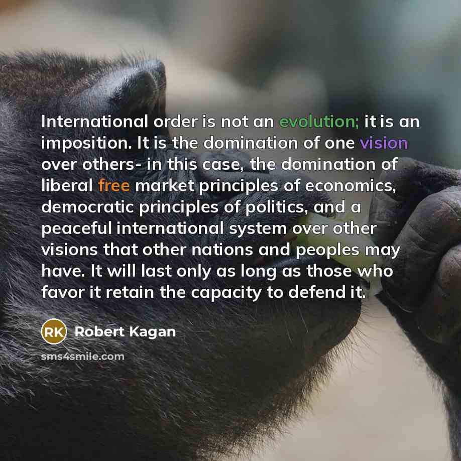 “International order is not an evolution; it is an imposition. It is the domination of one vision over others- in this case, the domination of liberal free market principles of economics, democratic principles of politics, and a peaceful international system over other visions that other nations…” quote by Robert Kagan