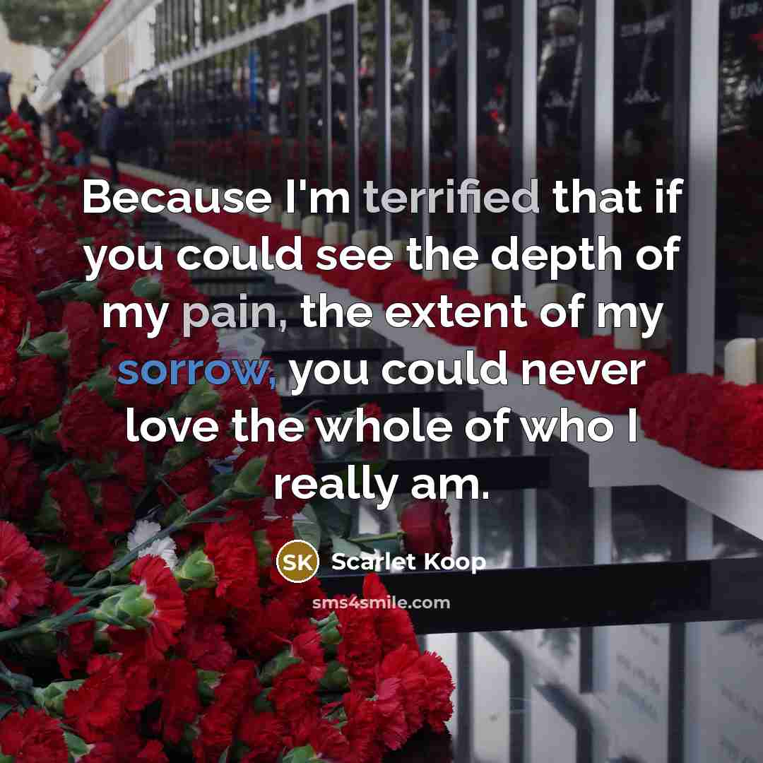 “Because I'm terrified that if you could see the depth of my pain, the extent of my sorrow, you could never love the whole of who I really am.” quote by Scarlet Koop