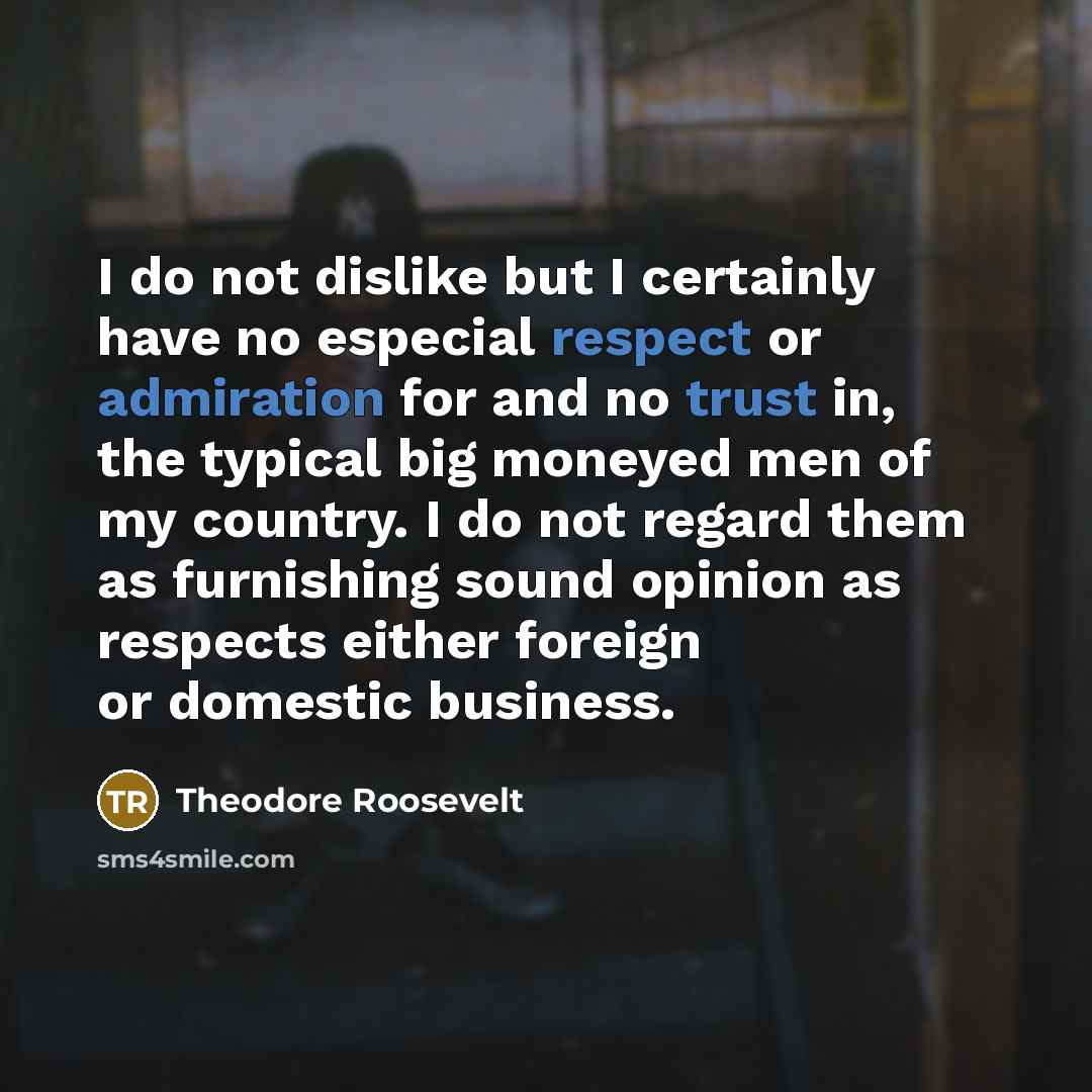 “I do not dislike but I certainly have no especial respect or admiration for and no trust in, the typical big moneyed men of my country. I do not regard them as furnishing sound opinion as respects either foreign or domestic business.” quote by Theodore Roosevelt