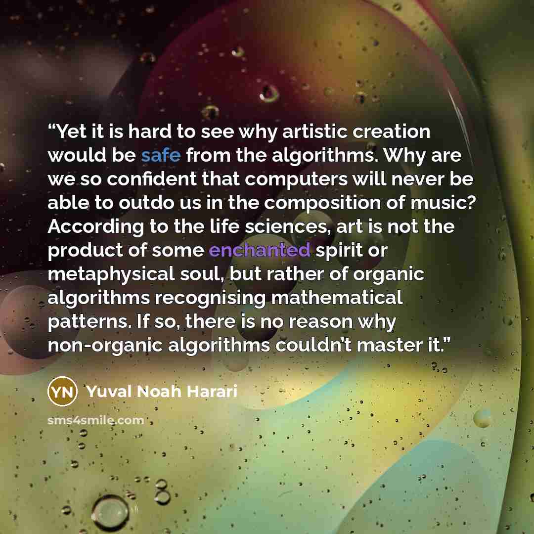 “Yet it is hard to see why artistic creation would be safe from the algorithms. Why are we so confident that computers will never be able to outdo us in the composition of music? According to the life sciences, art is not the product of some enchanted spirit or metaphysical soul, but rather of…” quote by Yuval Noah Harari