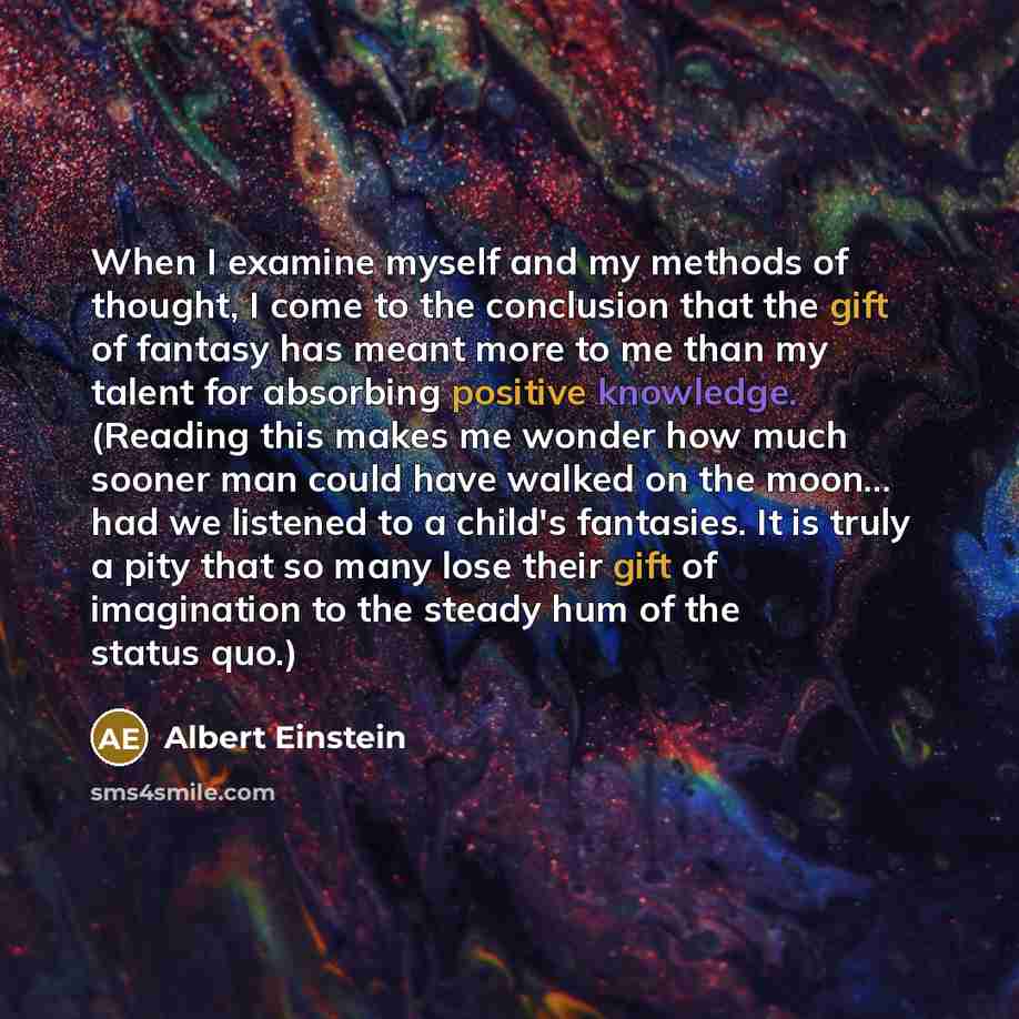 “When I examine myself and my methods of thought, I come to the conclusion that the gift of fantasy has meant more to me than my talent for absorbing positive knowledge. (Reading this makes me wonder how much sooner man could have walked on the moon... had we listened to a child's fantasies. It is…” quote by Albert Einstein