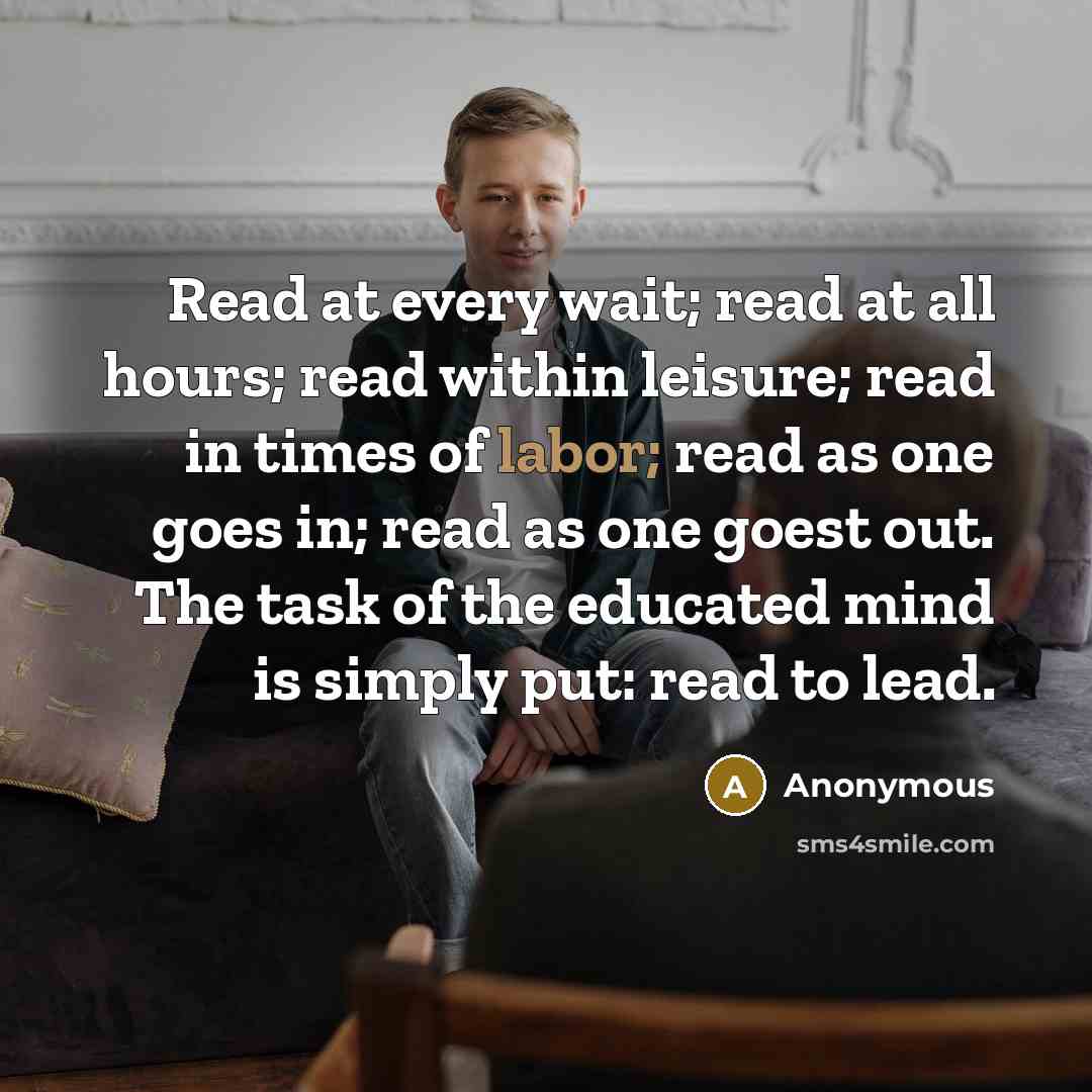 “Read at every wait; read at all hours; read within leisure; read in times of labor; read as one goes in; read as one goest out. The task of the educated mind is simply put: read to lead.” quote by Anonymous
