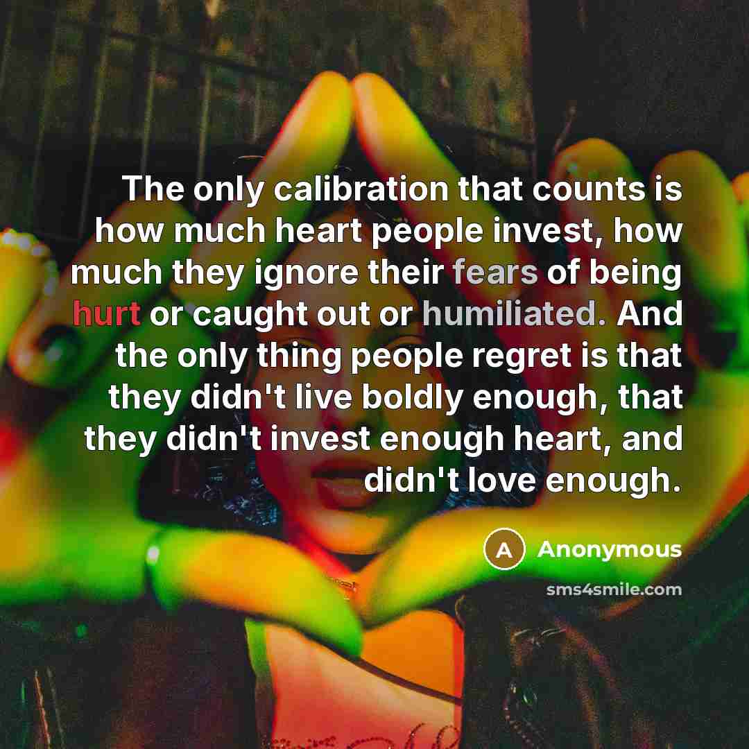 “The only calibration that counts is how much heart people invest, how much they ignore their fears of being hurt or caught out or humiliated. And the only thing people regret is that they didn't live boldly enough, that they didn't invest enough heart, and didn't love enough.” quote by Anonymous