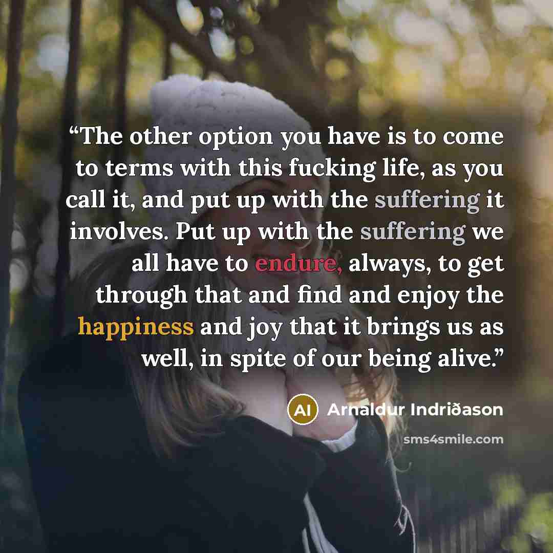 “The other option you have is to come to terms with this fucking life, as you call it, and put up with the suffering it involves. Put up with the suffering we all have to endure, always, to get through that and find and enjoy the happiness and joy that it brings us as well, in spite of our being…” quote by Arnaldur Indriðason