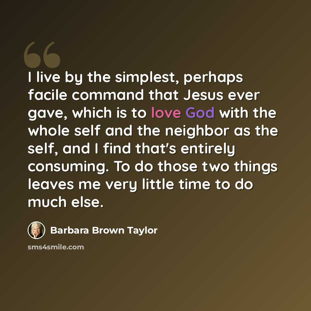 “I live by the simplest, perhaps facile command that Jesus ever gave, which is to love God with the whole self and the neighbor as the self, and I find that's entirely consuming. To do those two things leaves me very little time to do much else.” quote by Barbara Brown Taylor