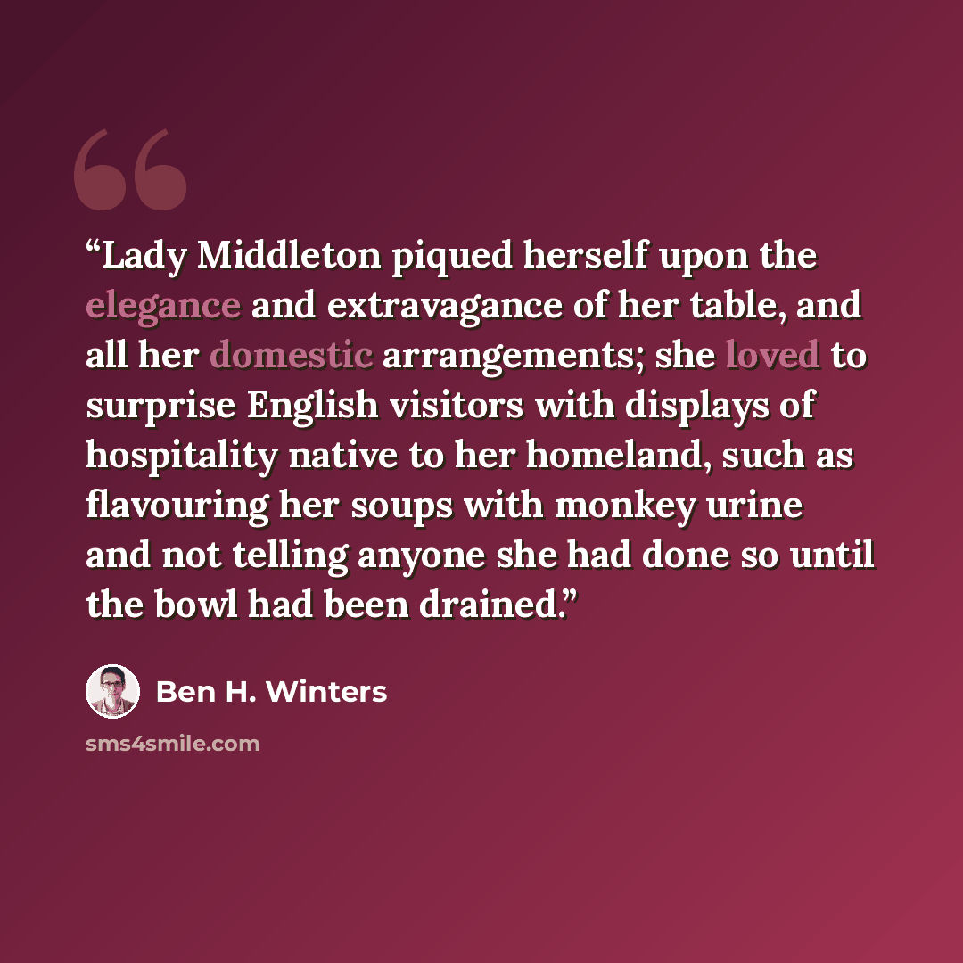 “Lady Middleton piqued herself upon the elegance and extravagance of her table, and all her domestic arrangements; she loved to surprise English visitors with displays of hospitality native to her homeland, such as flavouring her soups with monkey urine and not telling anyone she had done so until…” quote by Ben H. Winters