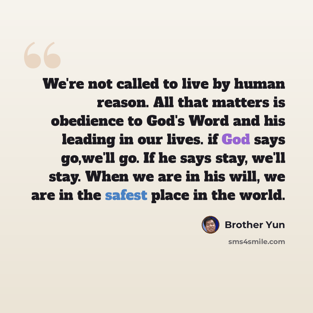 “We're not called to live by human reason. All that matters is obedience to God's Word and his leading in our lives. if God says go,we'll go. If he says stay, we'll stay. When we are in his will, we are in the safest place in the world.” quote by Brother Yun