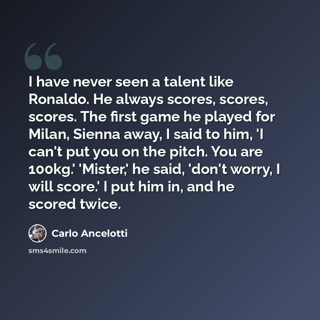 “I have never seen a talent like Ronaldo. He always scores, scores, scores. The first game he played for Milan, Sienna away, I said to him, 'I can't put you on the pitch. You are 100kg.' 'Mister,' he said, 'don't worry, I will score.' I put him in, and he scored twice.” quote by Carlo Ancelotti