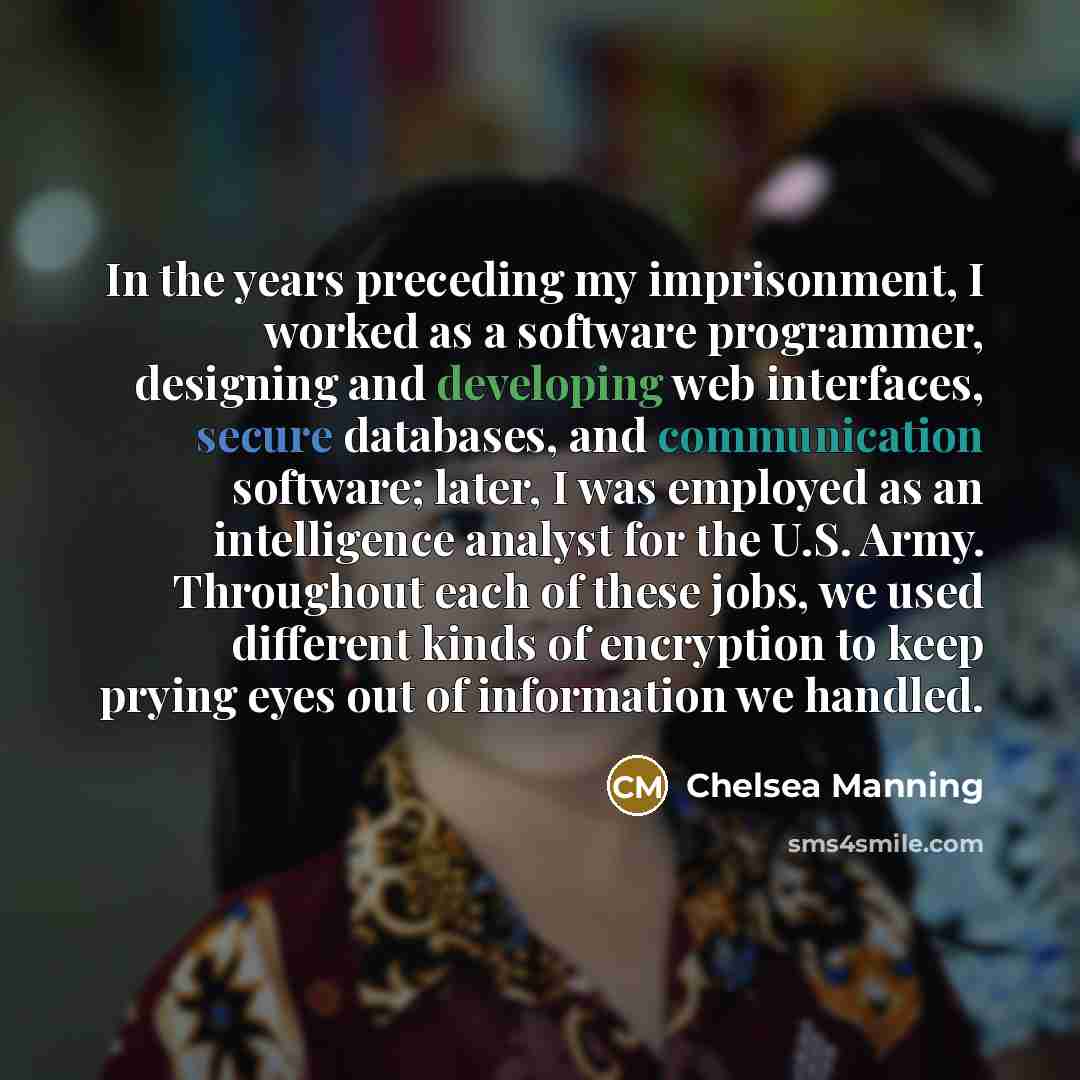 “In the years preceding my imprisonment, I worked as a software programmer, designing and developing web interfaces, secure databases, and communication software; later, I was employed as an intelligence analyst for the U.S. Army. Throughout each of these jobs, we used different kinds of encryption…” quote by Chelsea Manning