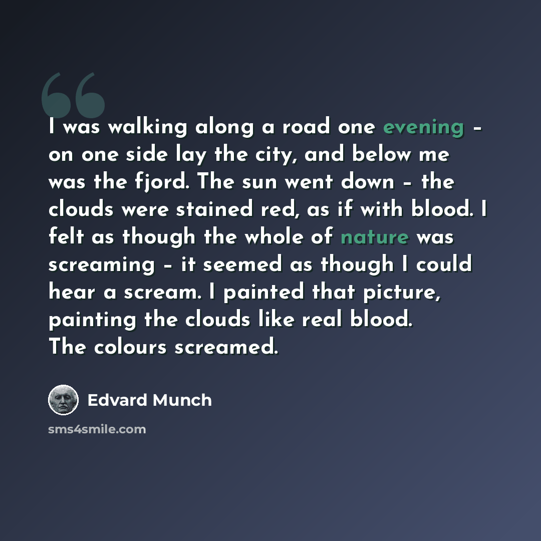 “I was walking along a road one evening – on one side lay the city, and below me was the fjord. The sun went down – the clouds were stained red, as if with blood. I felt as though the whole of nature was screaming – it seemed as though I could hear a scream. I painted that picture, painting the…” quote by Edvard Munch