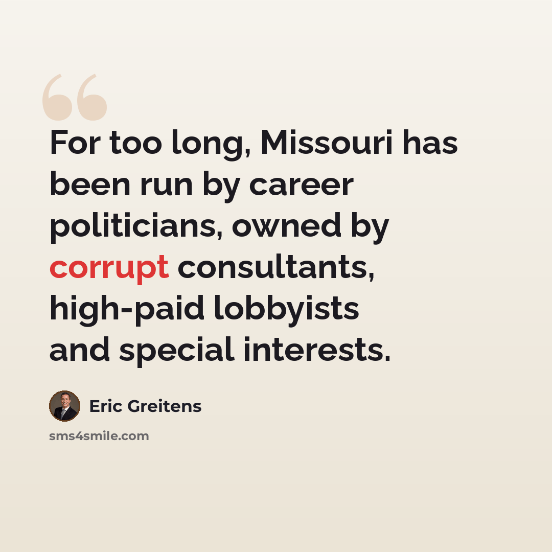 “For too long, Missouri has been run by career politicians, owned by corrupt consultants, high-paid lobbyists and special interests.” quote by Eric Greitens