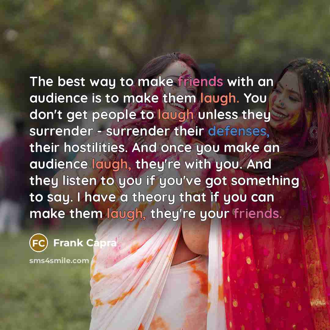 “The best way to make friends with an audience is to make them laugh. You don't get people to laugh unless they surrender - surrender their defenses, their hostilities. And once you make an audience laugh, they're with you. And they listen to you if you've got something to say. I have a theory that…” quote by Frank Capra