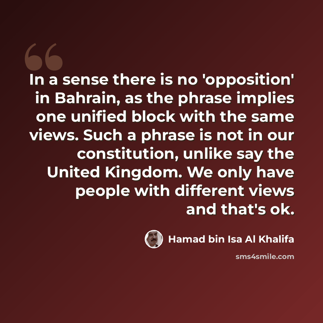“In a sense there is no 'opposition' in Bahrain, as the phrase implies one unified block with the same views. Such a phrase is not in our constitution, unlike say the United Kingdom. We only have people with different views and that's ok.” quote by Hamad bin Isa Al Khalifa