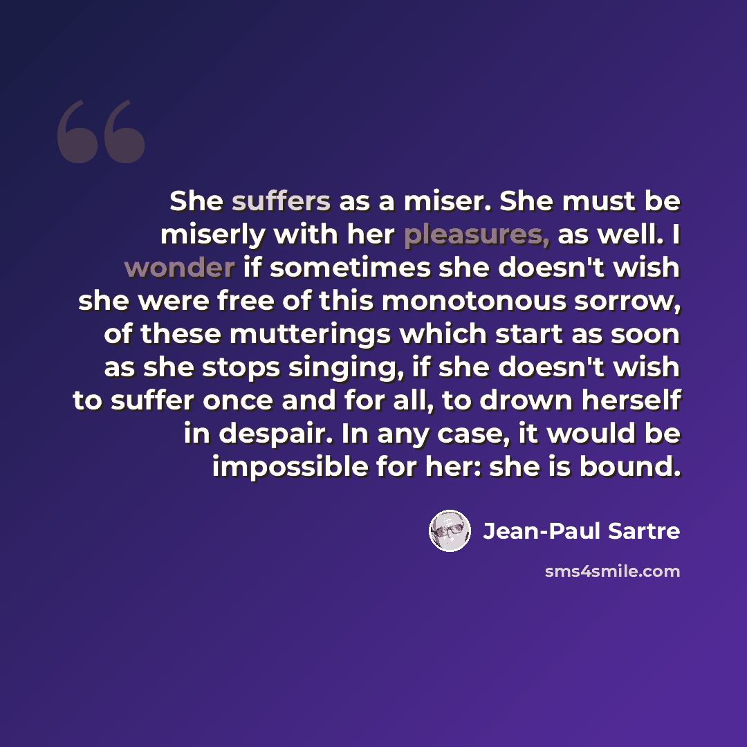 “She suffers as a miser. She must be miserly with her pleasures, as well. I wonder if sometimes she doesn't wish she were free of this monotonous sorrow, of these mutterings which start as soon as she stops singing, if she doesn't wish to suffer once and for all, to drown herself in despair. In any…” quote by Jean-Paul Sartre