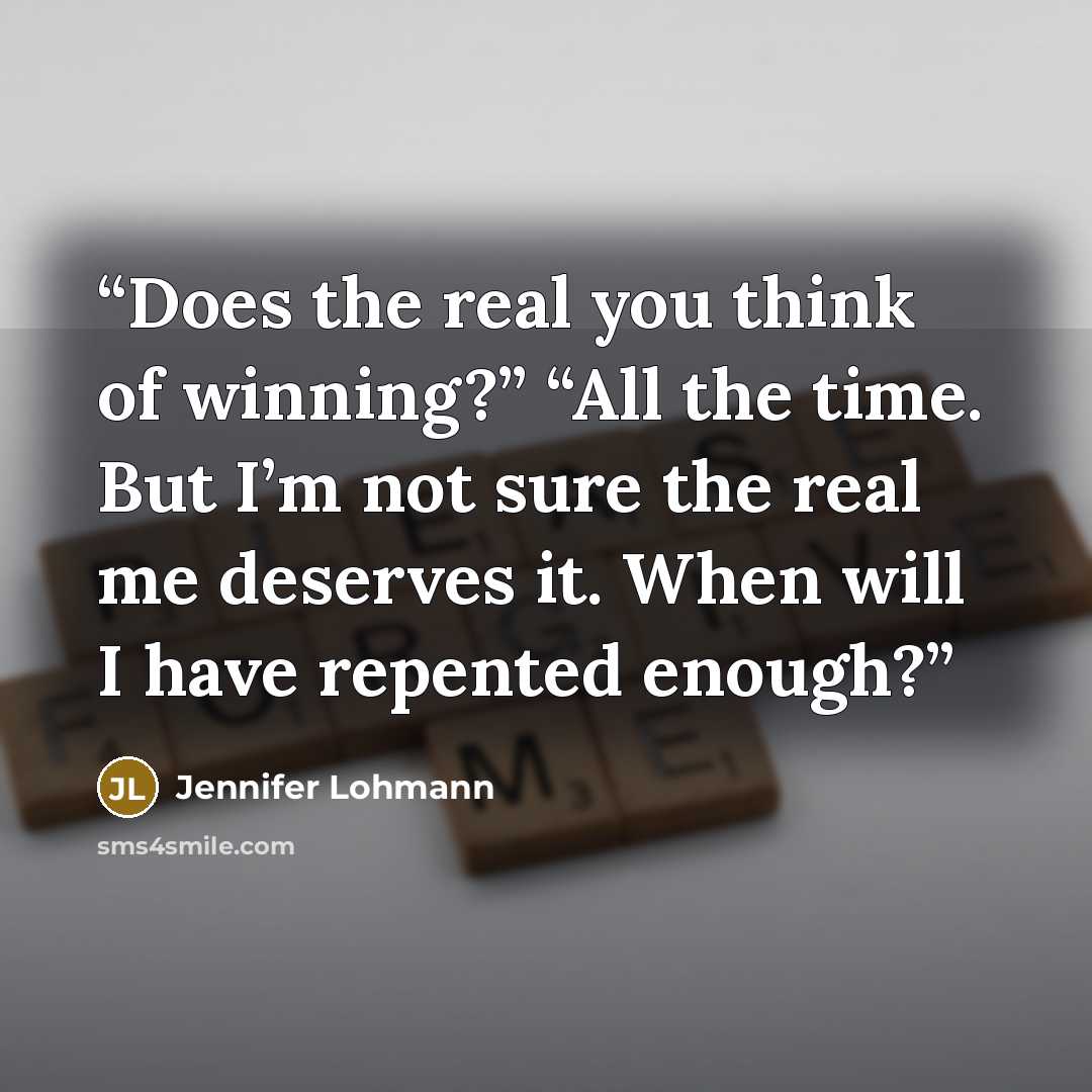 “Does the real you think of winning?” “All the time. But I’m not sure the real me deserves it. When will I have repented enough?” quote by Jennifer Lohmann