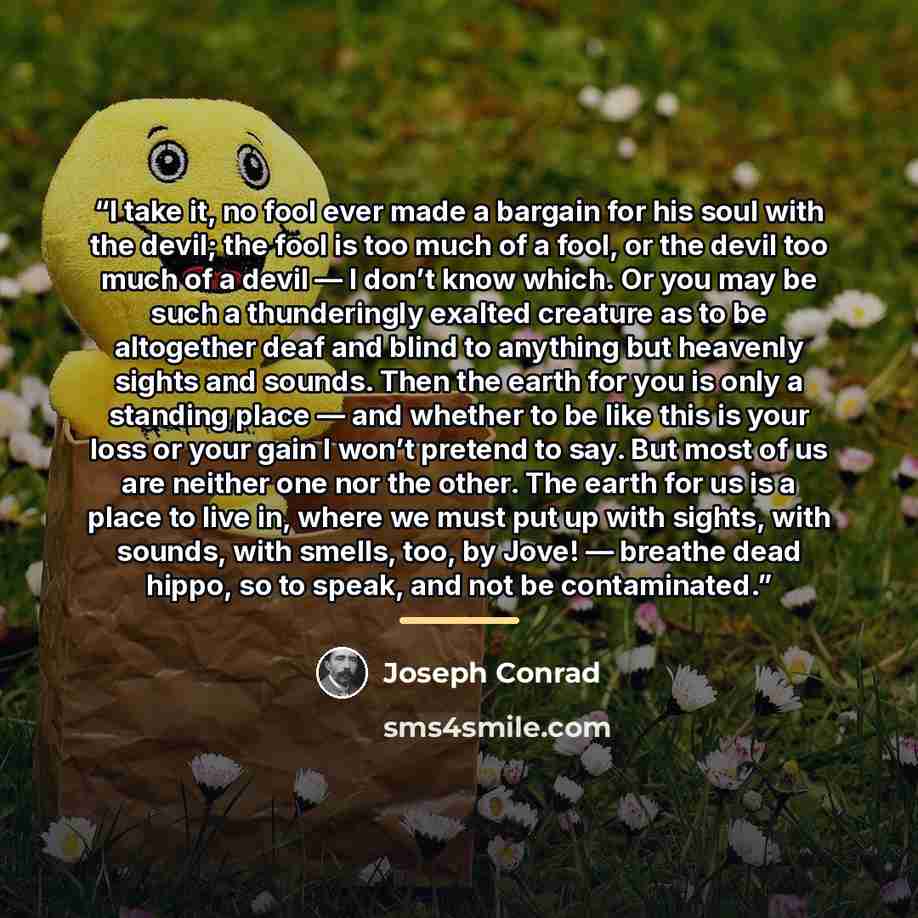“I take it, no fool ever made a bargain for his soul with the devil; the fool is too much of a fool, or the devil too much of a devil — I don’t know which. Or you may be such a thunderingly exalted creature as to be altogether deaf and blind to anything but heavenly sights and sounds. Then the…” quote by Joseph Conrad