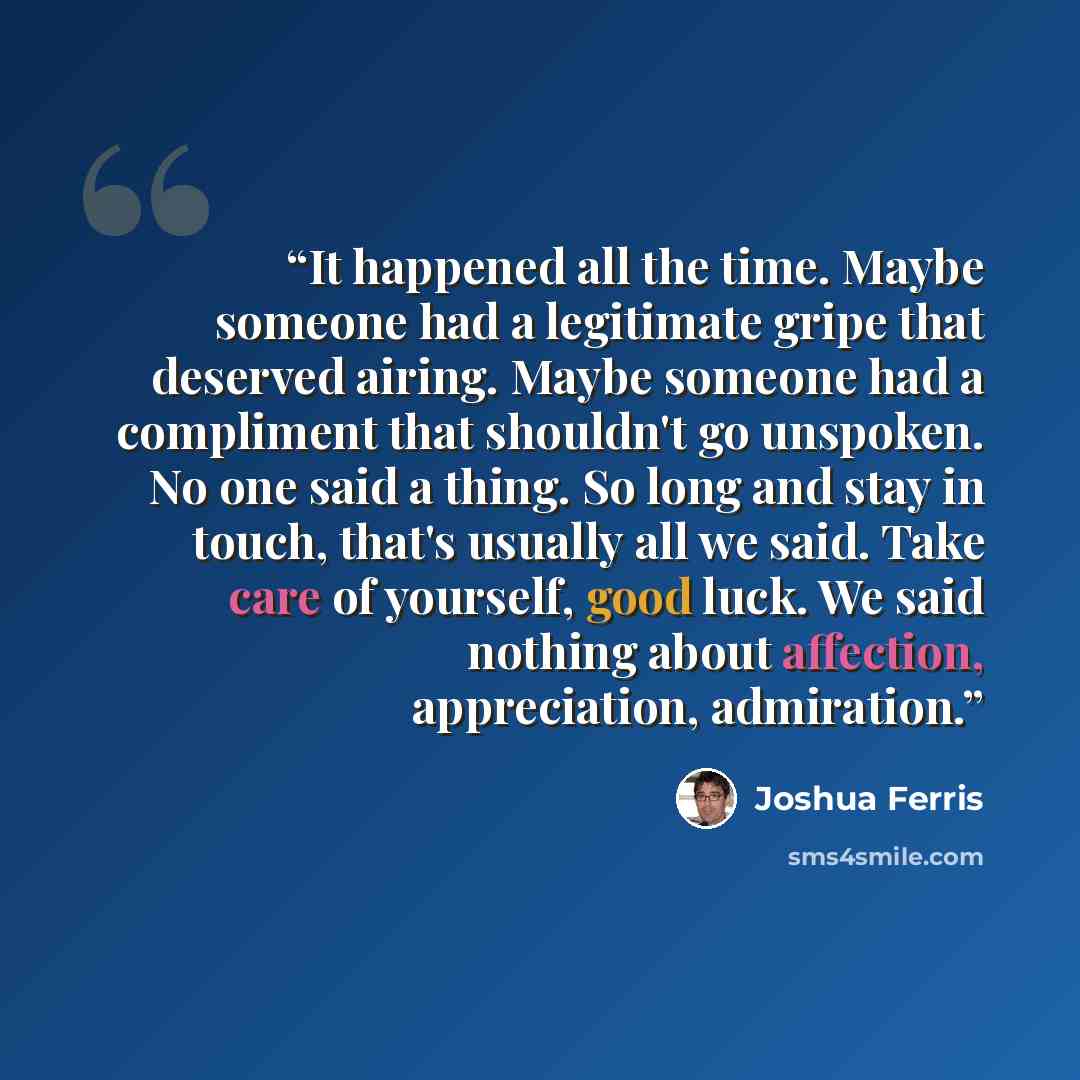 “It happened all the time. Maybe someone had a legitimate gripe that deserved airing. Maybe someone had a compliment that shouldn't go unspoken. No one said a thing. So long and stay in touch, that's usually all we said. Take care of yourself, good luck. We said nothing about affection…” quote by joshua ferris