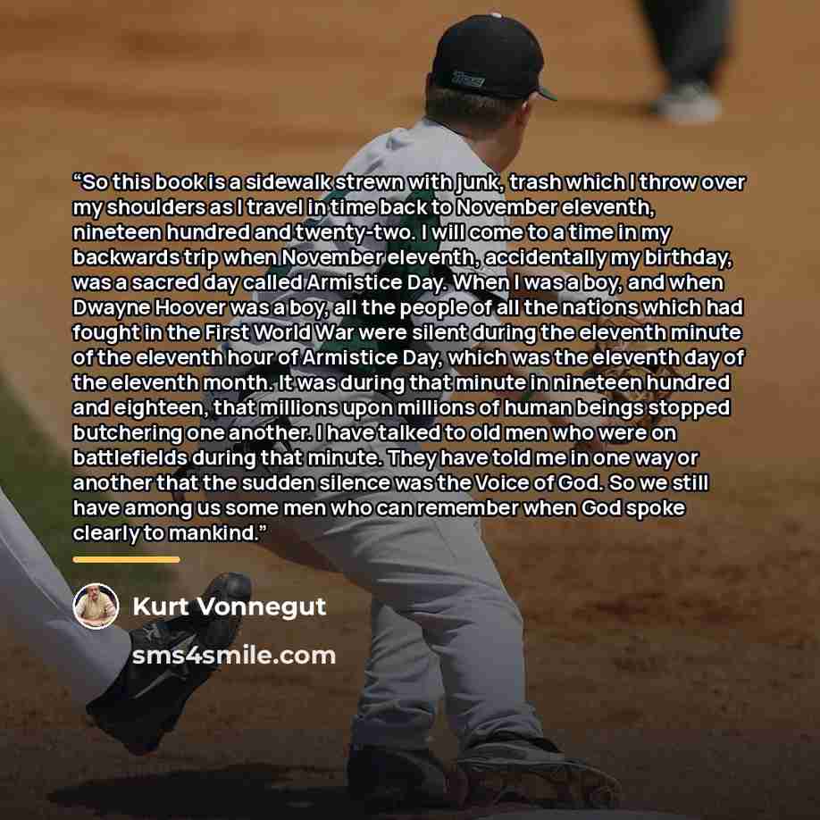 “So this book is a sidewalk strewn with junk, trash which I throw over my shoulders as I travel in time back to November eleventh, nineteen hundred and twenty-two. I will come to a time in my backwards trip when November eleventh, accidentally my birthday, was a sacred day called Armistice Day…” quote by Kurt Vonnegut