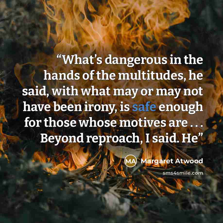 “What’s dangerous in the hands of the multitudes, he said, with what may or may not have been irony, is safe enough for those whose motives are . . . Beyond reproach, I said. He” quote by Margaret Atwood