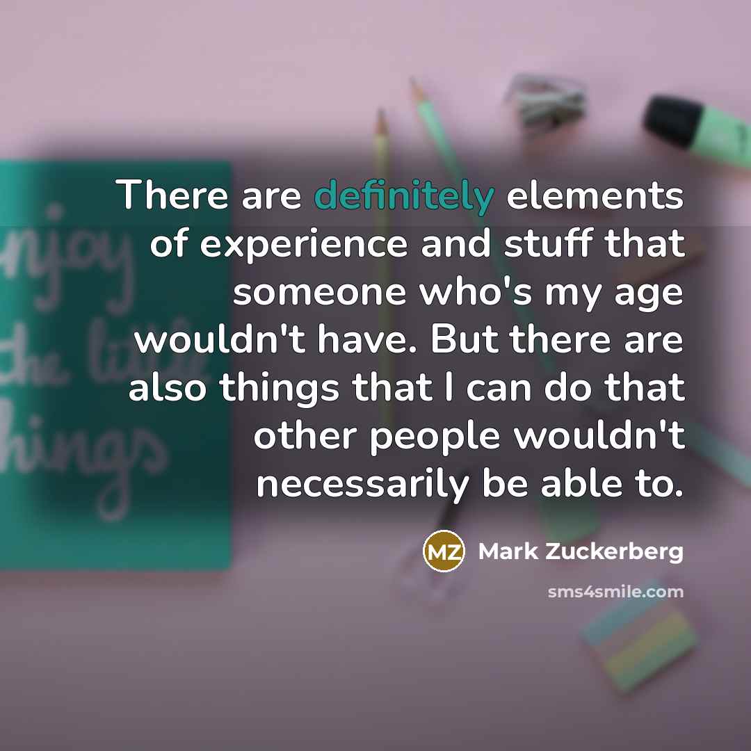 “There are definitely elements of experience and stuff that someone who's my age wouldn't have. But there are also things that I can do that other people wouldn't necessarily be able to.” quote by Mark Zuckerberg