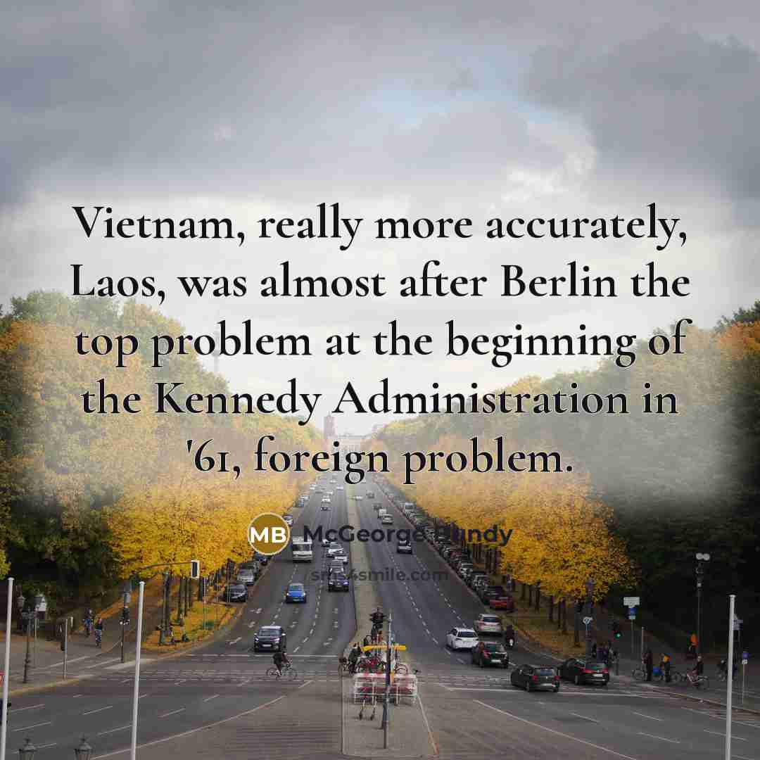 “Vietnam, really more accurately, Laos, was almost after Berlin the top problem at the beginning of the Kennedy Administration in '61, foreign problem.” quote by McGeorge Bundy