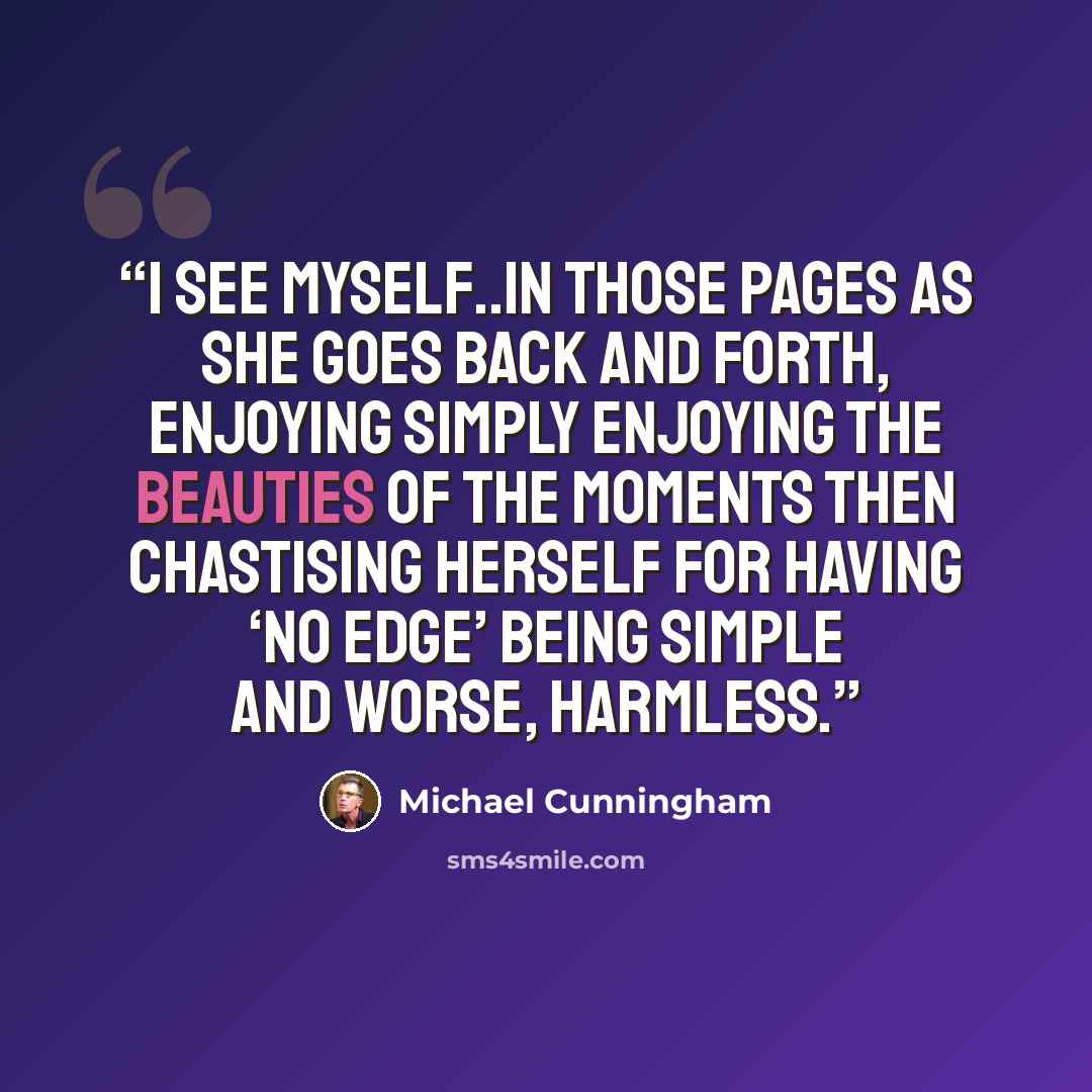 “I see myself..in those pages as she goes back and forth, enjoying simply enjoying the beauties of the moments then chastising herself for having ‘no edge’ being simple and worse, harmless.” quote by Michael Cunningham