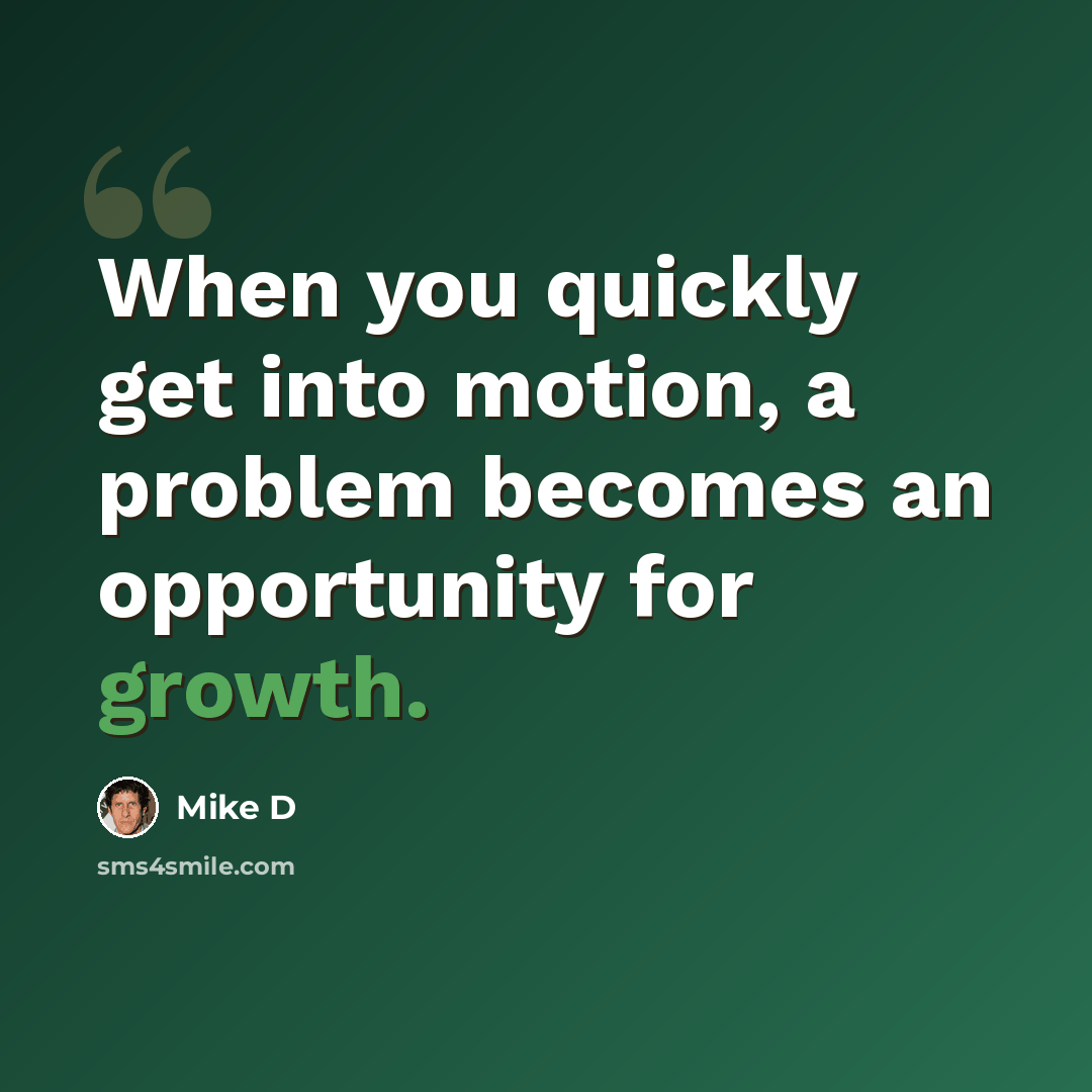 “When you quickly get into motion, a problem becomes an opportunity for growth.” quote by Mike D