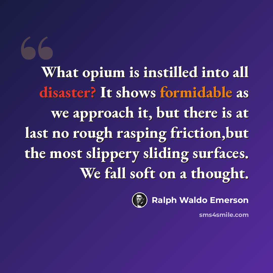 “What opium is instilled into all disaster? It shows formidable as we approach it, but there is at last no rough rasping friction,but the most slippery sliding surfaces. We fall soft on a thought.” quote by Ralph Waldo Emerson
