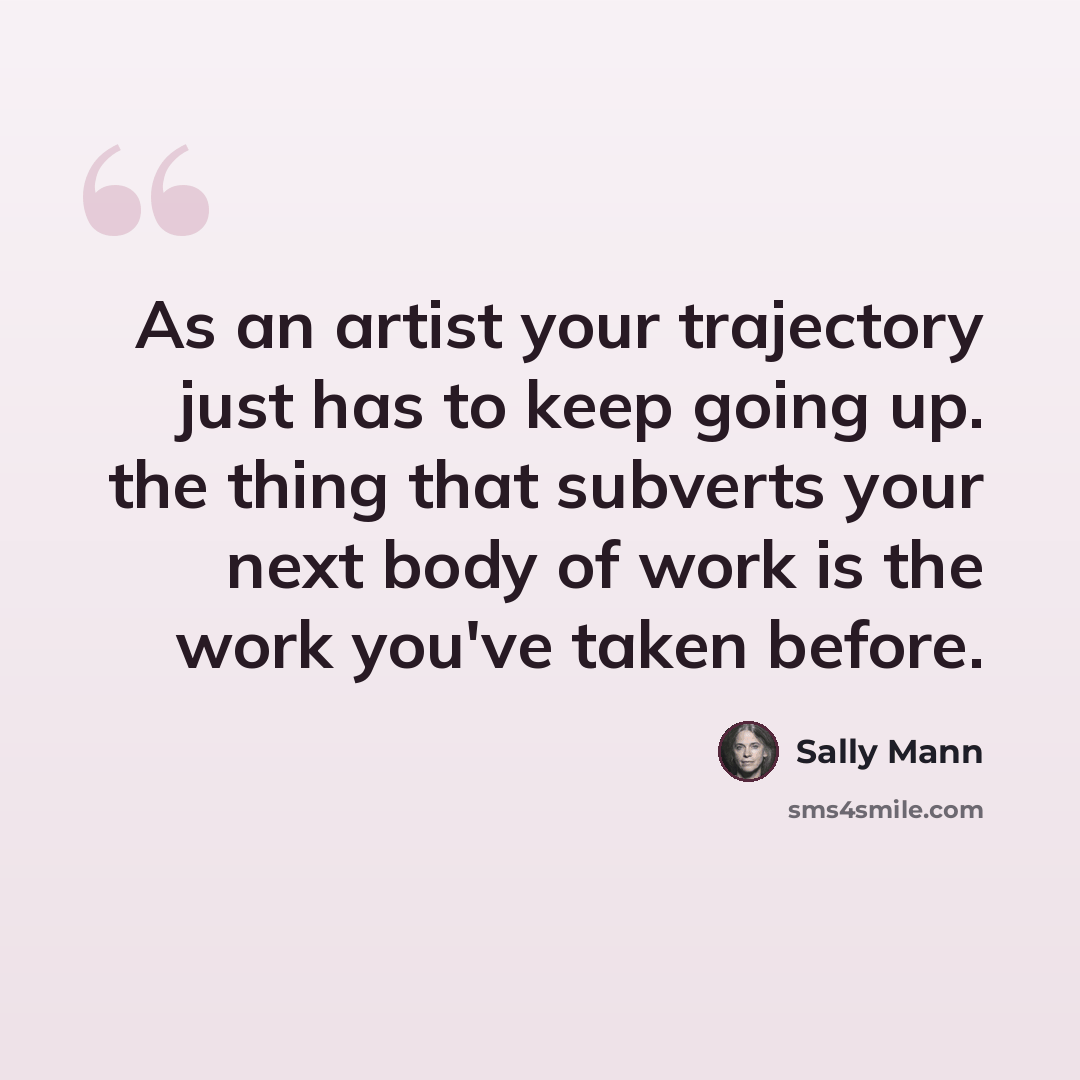 “As an artist your trajectory just has to keep going up. the thing that subverts your next body of work is the work you've taken before.” quote by Sally Mann