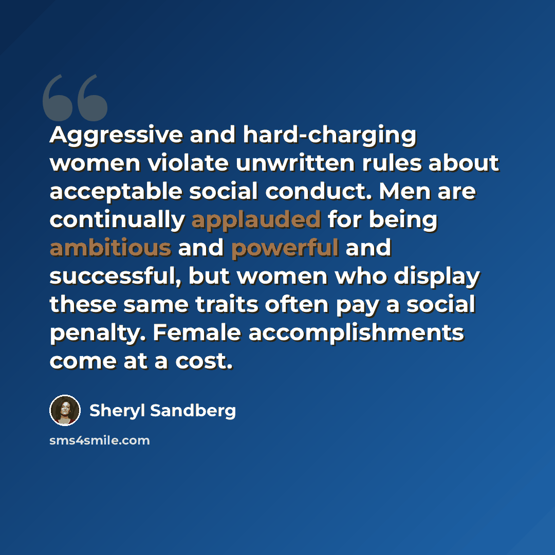 “Aggressive and hard-charging women violate unwritten rules about acceptable social conduct. Men are continually applauded for being ambitious and powerful and successful, but women who display these same traits often pay a social penalty. Female accomplishments come at a cost.” quote by Sheryl Sandberg