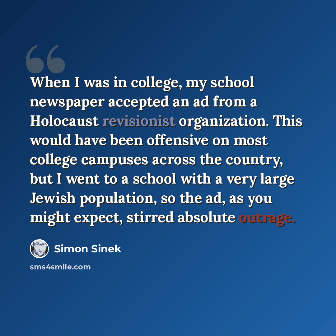 “When I was in college, my school newspaper accepted an ad from a Holocaust revisionist organization. This would have been offensive on most college campuses across the country, but I went to a school with a very large Jewish population, so the ad, as you might expect, stirred absolute outrage.” quote by Simon Sinek