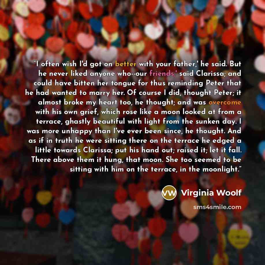 “I often wish I'd got on better with your father,' he said. But he never liked anyone who--our friends,' said Clarissa; and could have bitten her tongue for thus reminding Peter that he had wanted to marry her. Of course I did, thought Peter; it almost broke my heart too, he thought; and was…” quote by Virginia Woolf