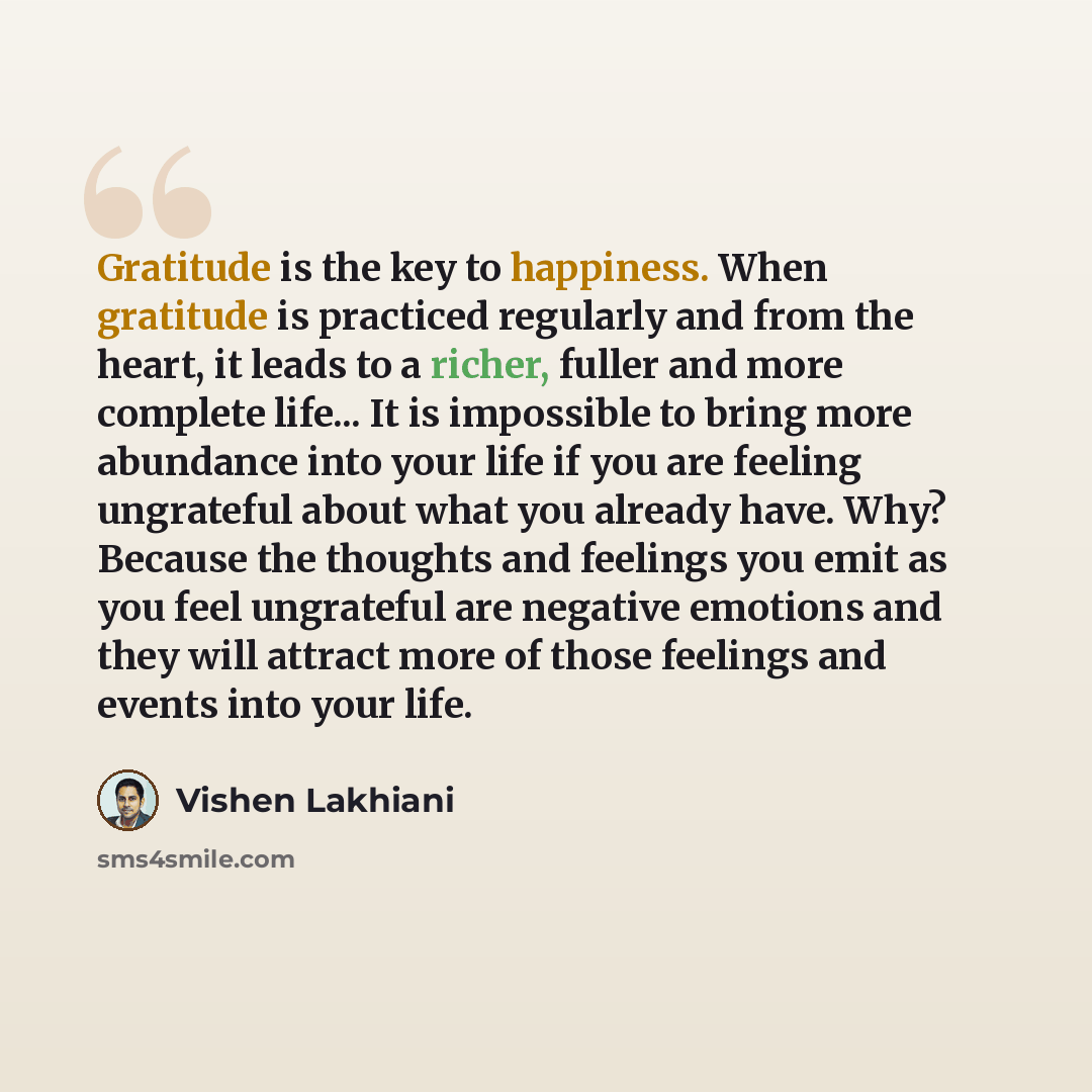 “Gratitude is the key to happiness. When gratitude is practiced regularly and from the heart, it leads to a richer, fuller and more complete life... It is impossible to bring more abundance into your life if you are feeling ungrateful about what you already have. Why? Because the thoughts and…” quote by Vishen Lakhiani