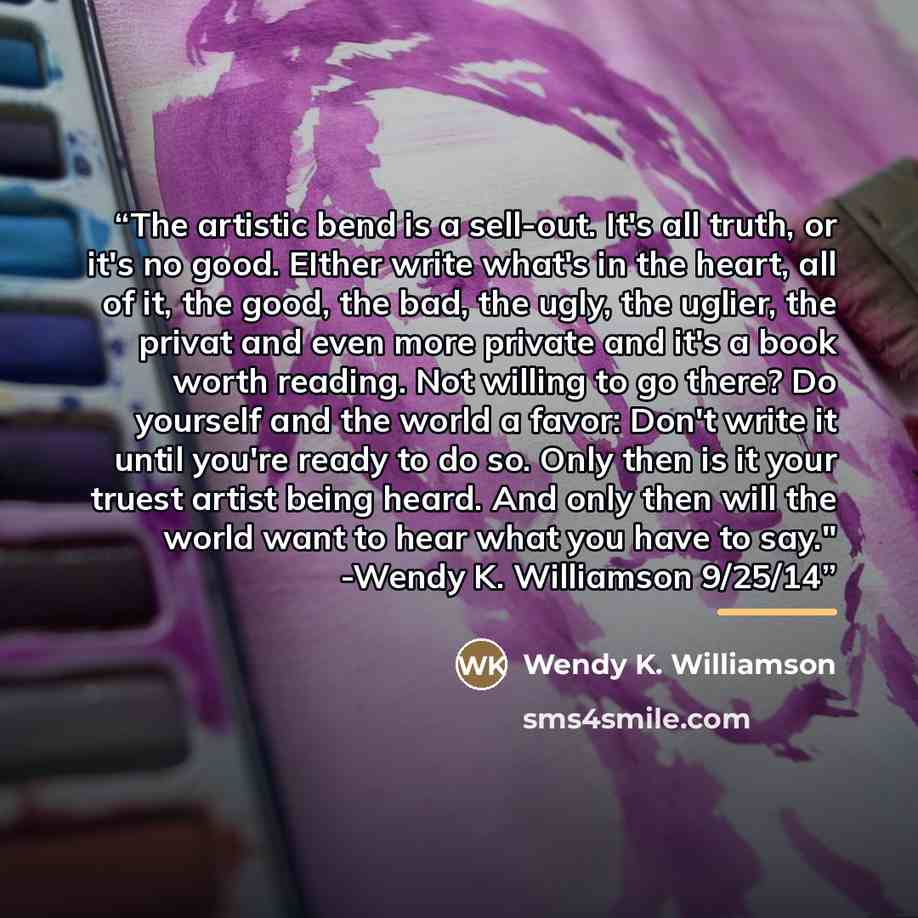 “The artistic bend is a sell-out. It's all truth, or it's no good. EIther write what's in the heart, all of it, the good, the bad, the ugly, the uglier, the privat and even more private and it's a book worth reading. Not willing to go there? Do yourself and the world a favor: Don't write it until…” quote by Wendy K. Williamson