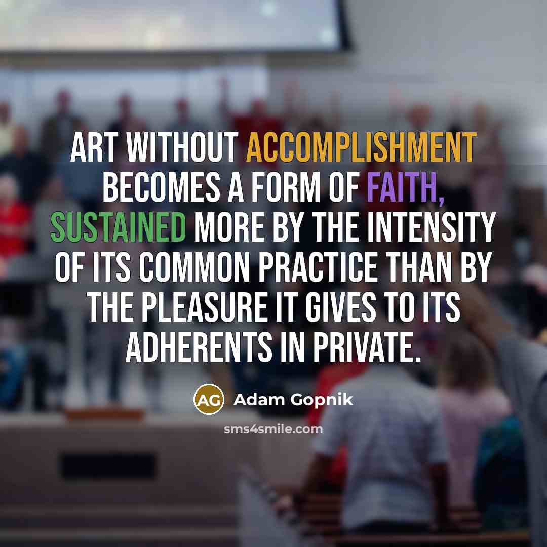 “Art without accomplishment becomes a form of faith, sustained more by the intensity of its common practice than by the pleasure it gives to its adherents in private.” quote by Adam Gopnik