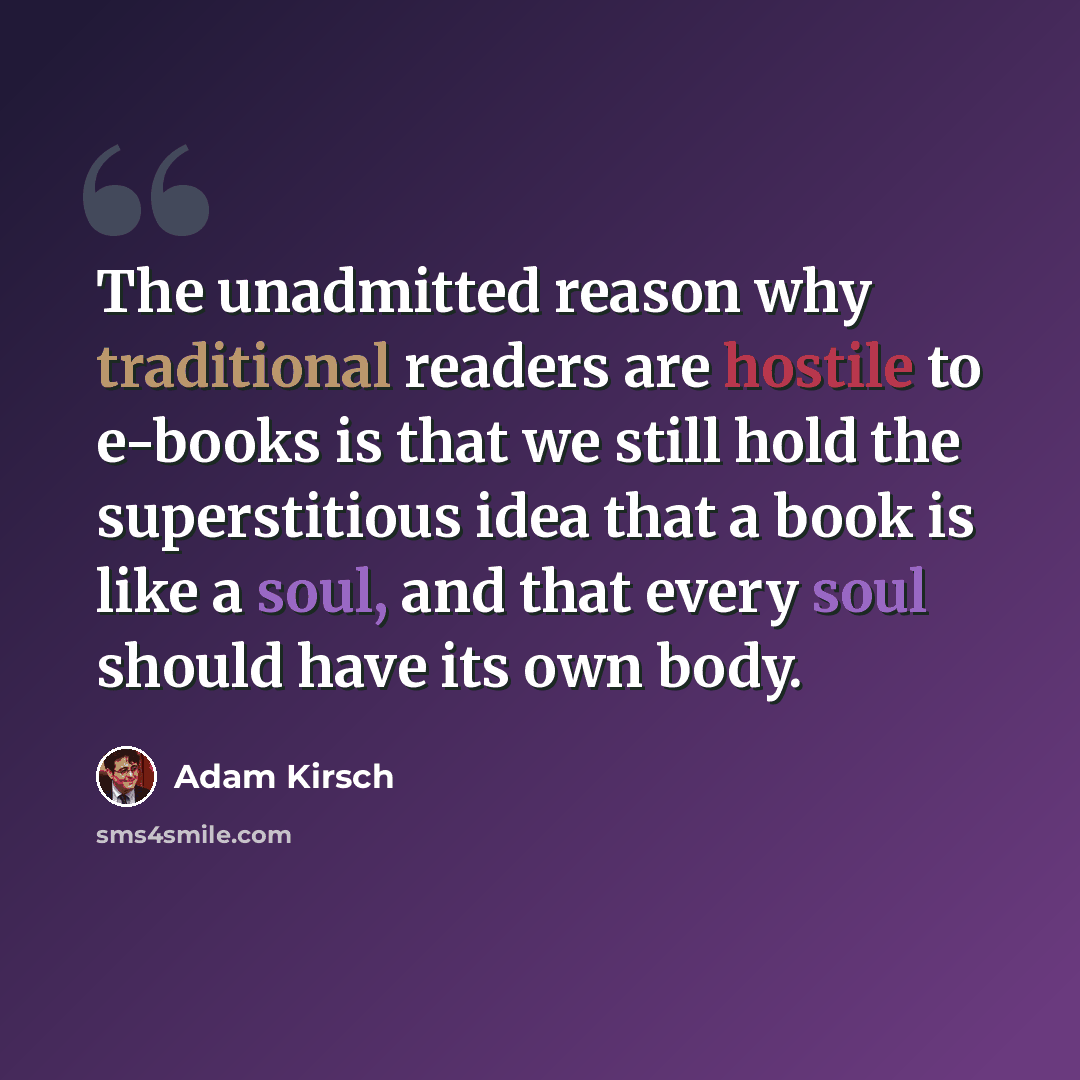 “The unadmitted reason why traditional readers are hostile to e-books is that we still hold the superstitious idea that a book is like a soul, and that every soul should have its own body.” quote by Adam Kirsch