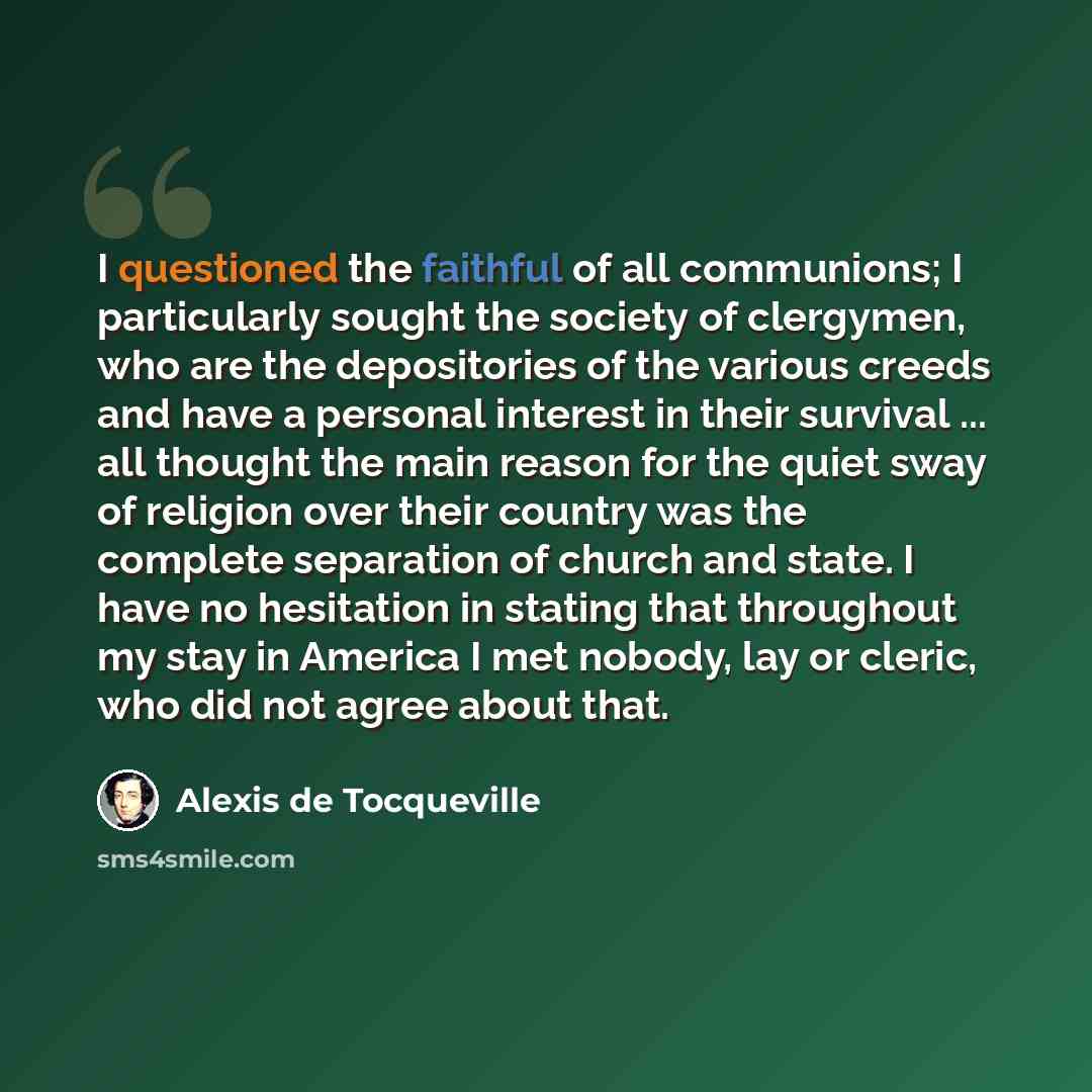 “I questioned the faithful of all communions; I particularly sought the society of clergymen, who are the depositories of the various creeds and have a personal interest in their survival ... all thought the main reason for the quiet sway of religion over their country was the complete separation…” quote by Alexis de Tocqueville