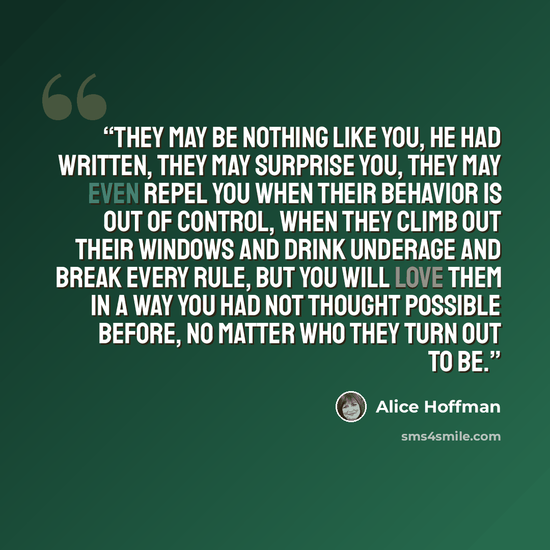 “They may be nothing like you, he had written, they may surprise you, they may even repel you when their behavior is out of control, when they climb out their windows and drink underage and break every rule, but you will love them in a way you had not thought possible before, no matter who they…” quote by Alice Hoffman