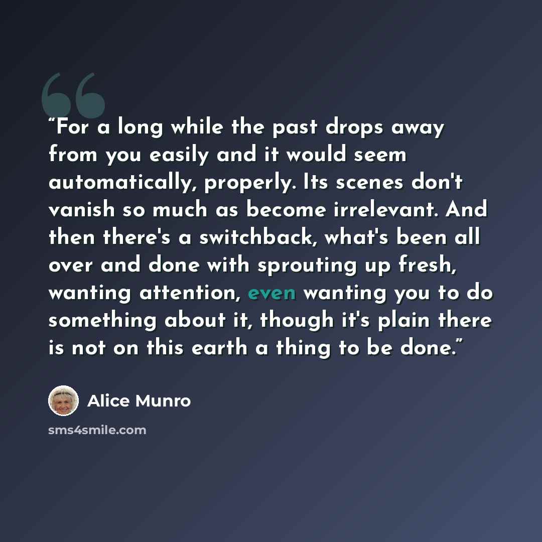 “For a long while the past drops away from you easily and it would seem automatically, properly. Its scenes don't vanish so much as become irrelevant. And then there's a switchback, what's been all over and done with sprouting up fresh, wanting attention, even wanting you to do something about it…” quote by Alice Munro