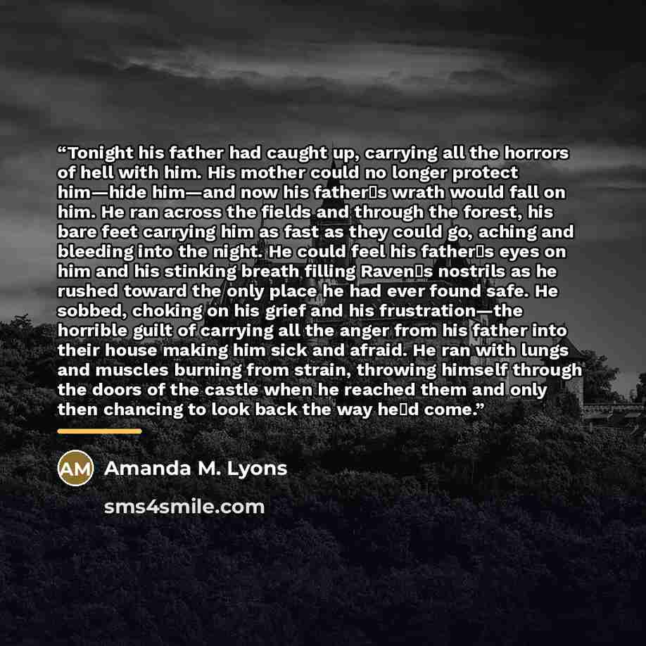 “Tonight his father had caught up, carrying all the horrors of hell with him. His mother could no longer protect him—hide him—and now his father‟s wrath would fall on him. He ran across the fields and through the forest, his bare feet carrying him as fast as they could go, aching and bleeding into…” quote by Amanda M. Lyons