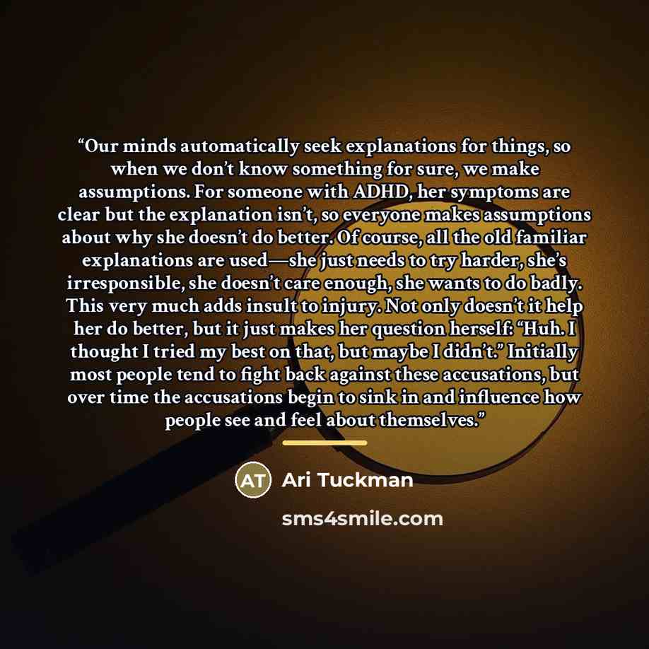 “Our minds automatically seek explanations for things, so when we don’t know something for sure, we make assumptions. For someone with ADHD, her symptoms are clear but the explanation isn’t, so everyone makes assumptions about why she doesn’t do better. Of course, all the old familiar explanations…” quote by Ari Tuckman