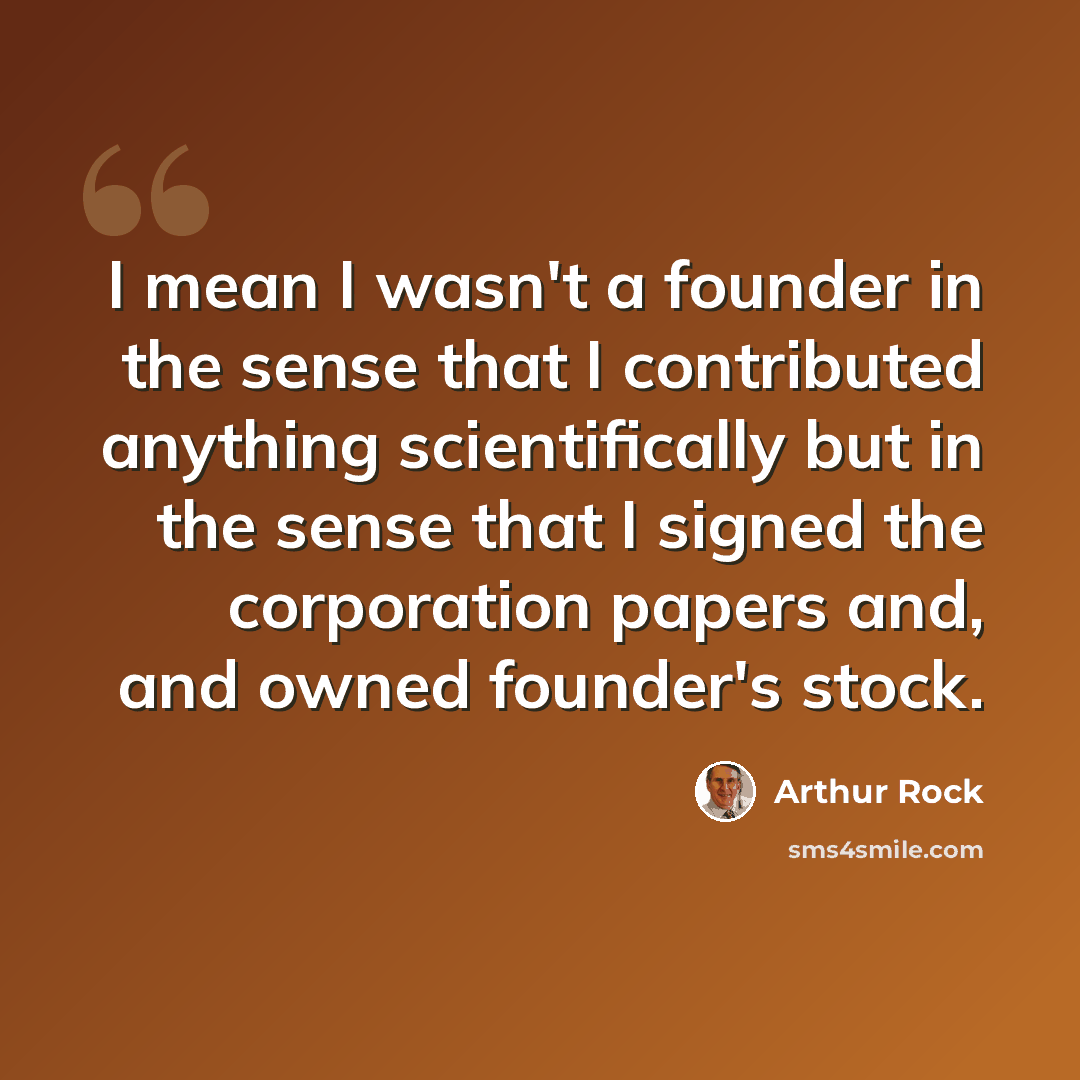 “I mean I wasn't a founder in the sense that I contributed anything scientifically but in the sense that I signed the corporation papers and, and owned founder's stock.” quote by Arthur Rock