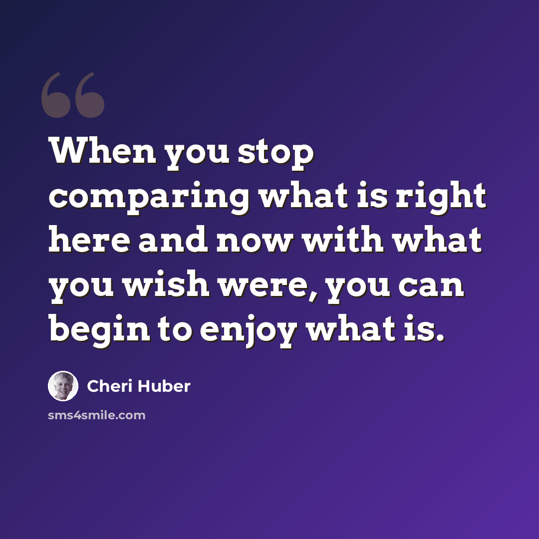 “When you stop comparing what is right here and now with what you wish were, you can begin to enjoy what is.” quote by Cheri Huber